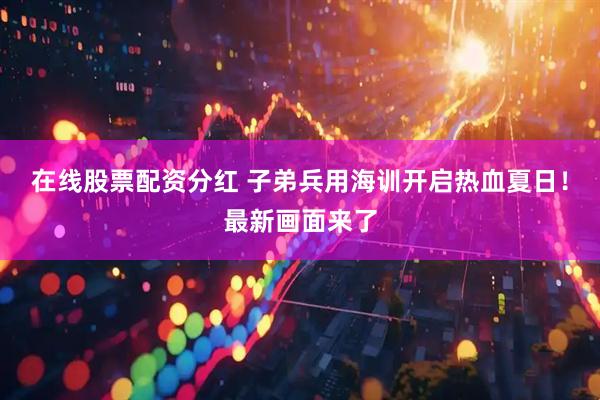 在线股票配资分红 子弟兵用海训开启热血夏日！最新画面来了