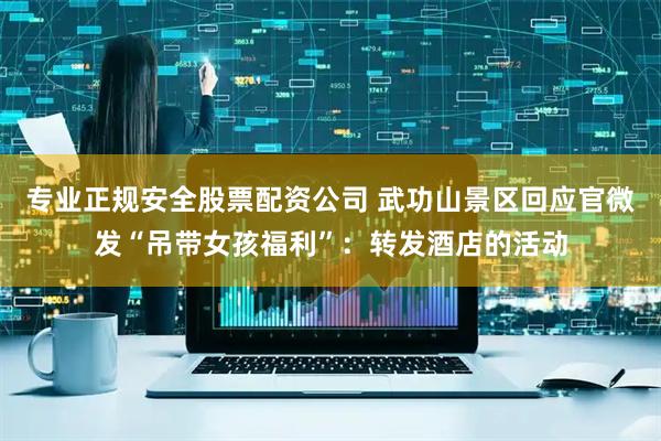专业正规安全股票配资公司 武功山景区回应官微发“吊带女孩福利”：转发酒店的活动
