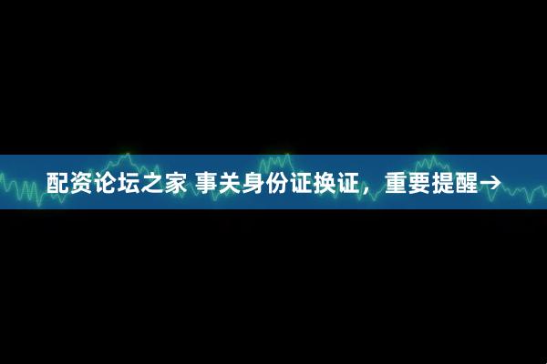 配资论坛之家 事关身份证换证，重要提醒→