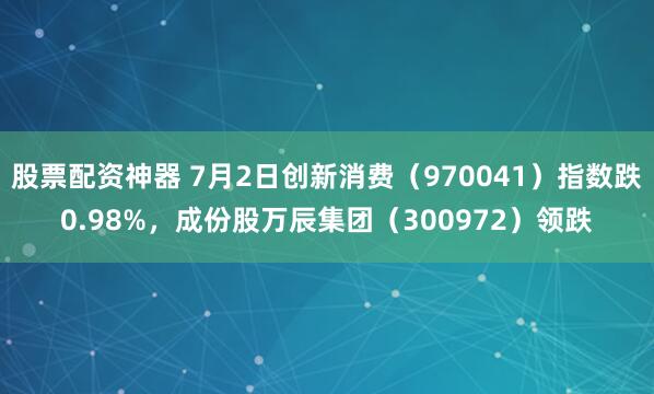 股票配资神器 7月2日创新消费（970041）指数跌0.98%，成份股万辰集团（300972）领跌