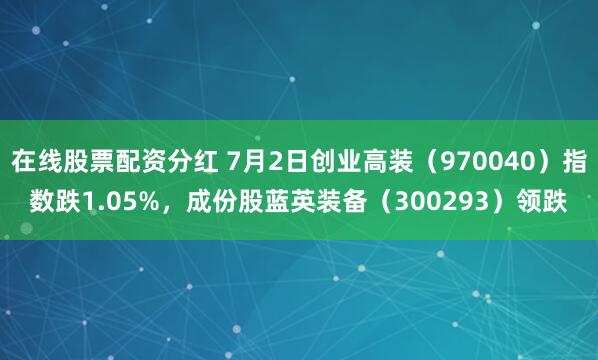 在线股票配资分红 7月2日创业高装（970040）指数跌1.05%，成份股蓝英装备（300293）领跌