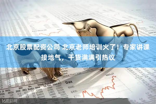 北京股票配资公司 北京老师培训火了！专家讲课接地气，干货满满引热议