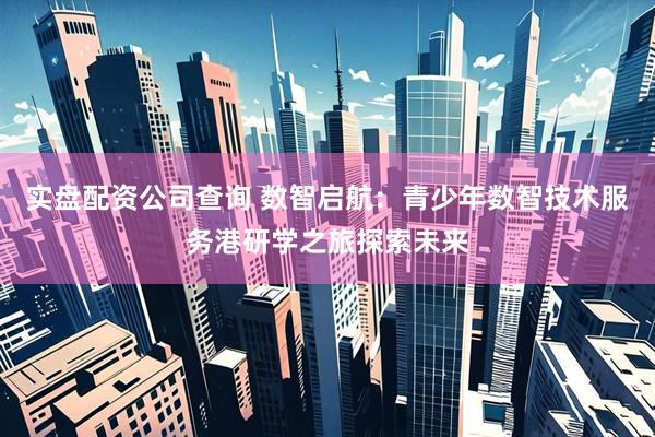 实盘配资公司查询 数智启航：青少年数智技术服务港研学之旅探索未来