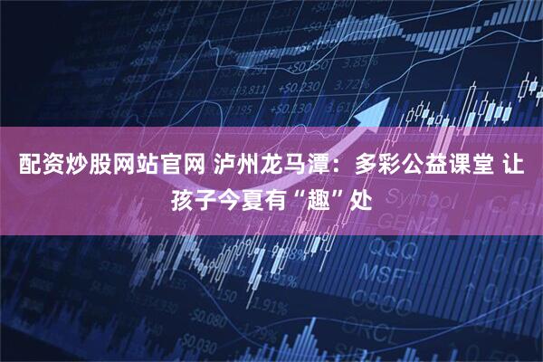 配资炒股网站官网 泸州龙马潭：多彩公益课堂 让孩子今夏有“趣”处