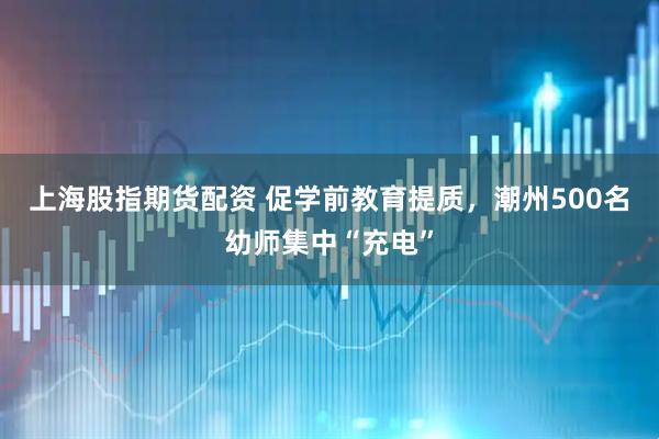 上海股指期货配资 促学前教育提质，潮州500名幼师集中“充电”