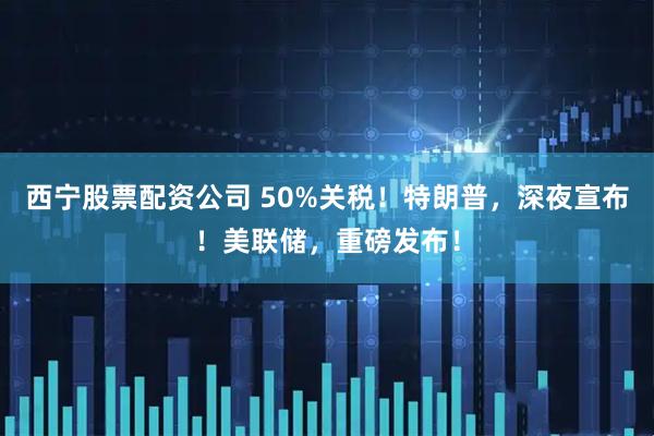 西宁股票配资公司 50%关税！特朗普，深夜宣布！美联储，重磅发布！