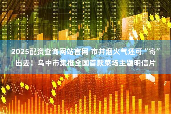 2025配资查询网站官网 市井烟火气还可“寄”出去！乌中市集推全国首款菜场主题明信片