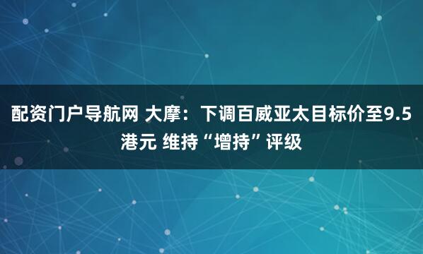 配资门户导航网 大摩：下调百威亚太目标价至9.5港元 维持“增持”评级