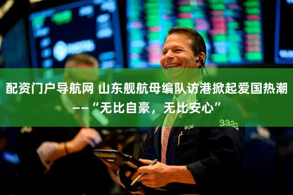 配资门户导航网 山东舰航母编队访港掀起爱国热潮——“无比自豪，无比安心”
