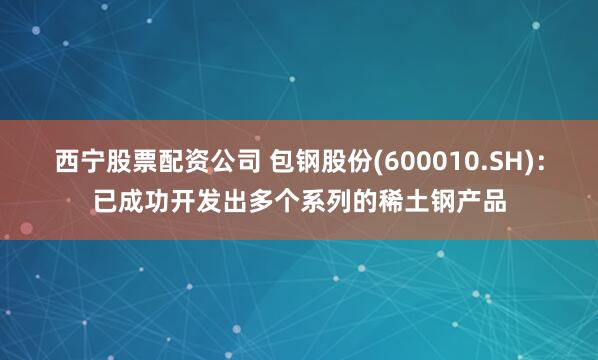 西宁股票配资公司 包钢股份(600010.SH)：已成功开发出多个系列的稀土钢产品